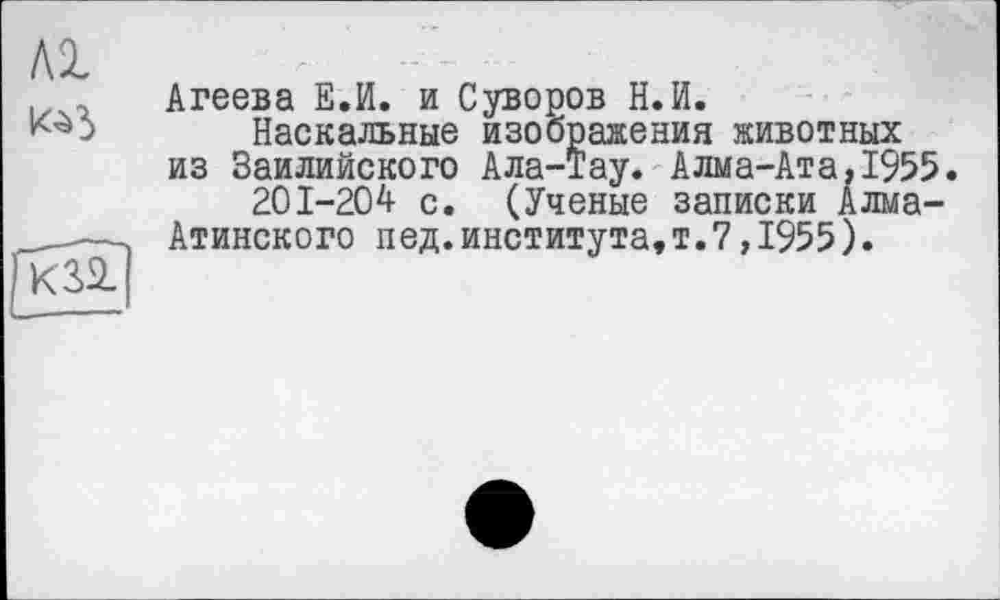 ﻿Al
Агеева Е.И. и Суворов Н.И.
Наскальные изображения животных из Заилийского Ала-Тау. Алма-Ата,1955.
201-204 с. (Ученые записки Алма-Атинского пед.института,т.7,1955).